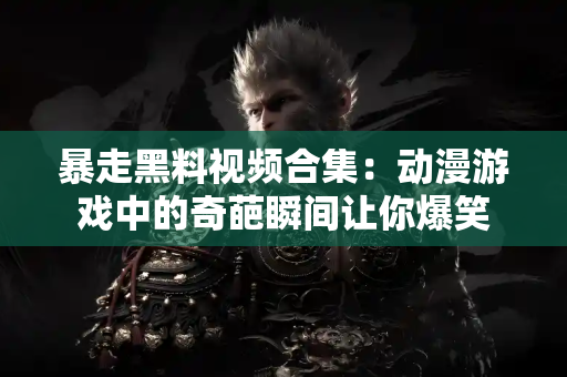 暴走黑料视频合集：动漫游戏中的奇葩瞬间让你爆笑