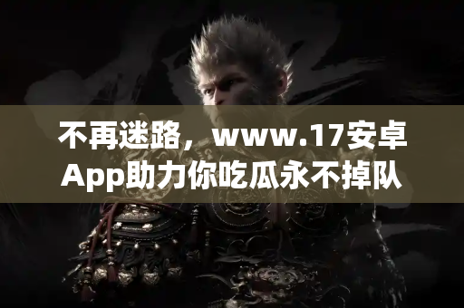 不再迷路，www.17安卓App助力你吃瓜永不掉队