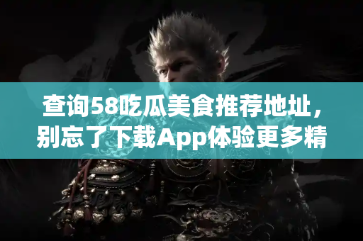 查询58吃瓜美食推荐地址，别忘了下载App体验更多精彩！