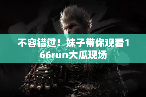 不容错过！妹子带你观看166run大瓜现场