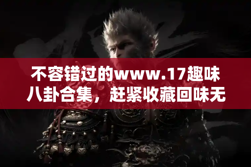 不容错过的www.17趣味八卦合集，赶紧收藏回味无穷