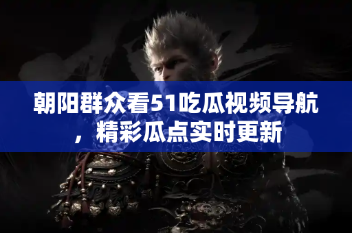 朝阳群众看51吃瓜视频导航，精彩瓜点实时更新