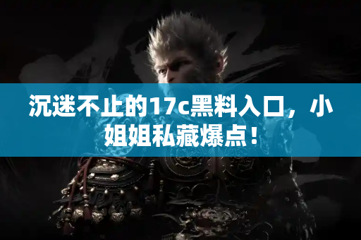 沉迷不止的17c黑料入口，小姐姐私藏爆点！