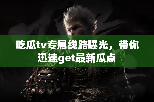 吃瓜tv专属线路曝光，带你迅速get最新瓜点