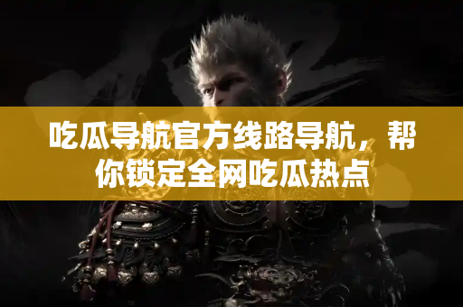吃瓜导航官方线路导航，帮你锁定全网吃瓜热点