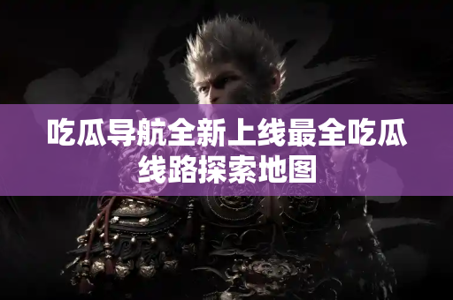 吃瓜导航全新上线最全吃瓜线路探索地图