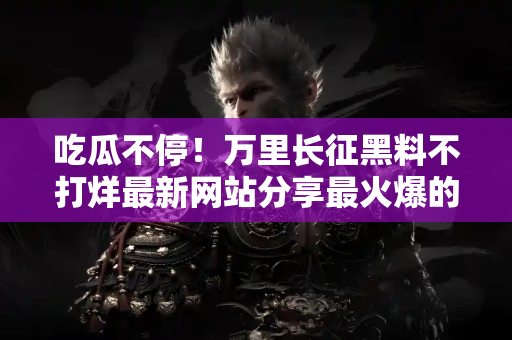 吃瓜不停！万里长征黑料不打烊最新网站分享最火爆的娱乐资讯