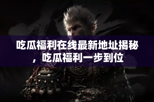 吃瓜福利在线最新地址揭秘，吃瓜福利一步到位