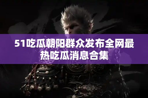 51吃瓜朝阳群众发布全网最热吃瓜消息合集