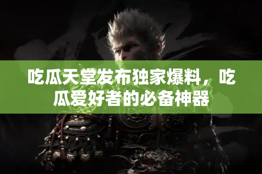 吃瓜天堂发布独家爆料，吃瓜爱好者的必备神器