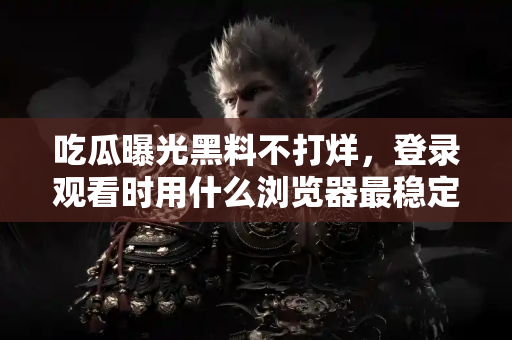 吃瓜曝光黑料不打烊，登录观看时用什么浏览器最稳定？