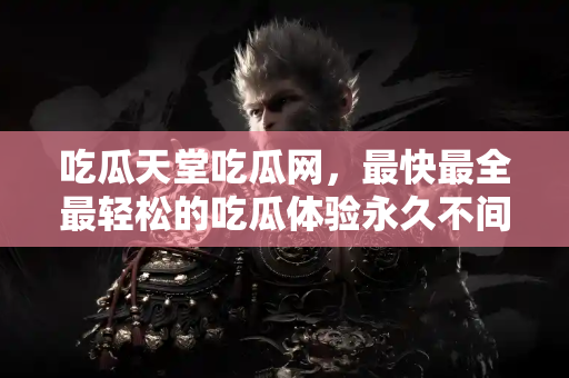 吃瓜天堂吃瓜网，最快最全最轻松的吃瓜体验永久不间断