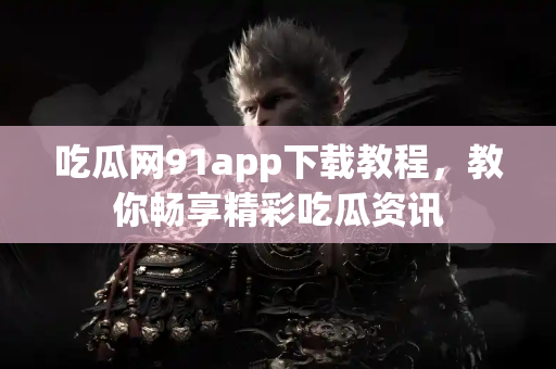 吃瓜网91app下载教程，教你畅享精彩吃瓜资讯