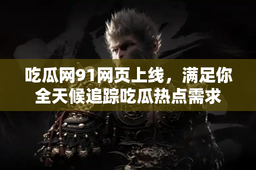 吃瓜网91网页上线，满足你全天候追踪吃瓜热点需求