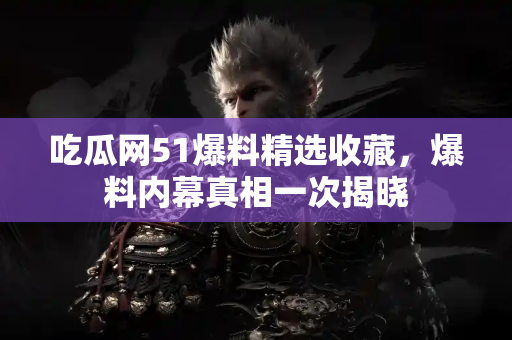 吃瓜网51爆料精选收藏，爆料内幕真相一次揭晓