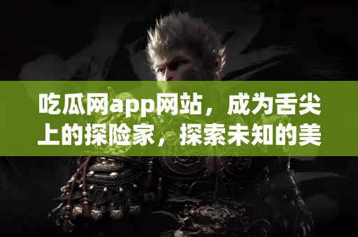 吃瓜网app网站，成为舌尖上的探险家，探索未知的美味！