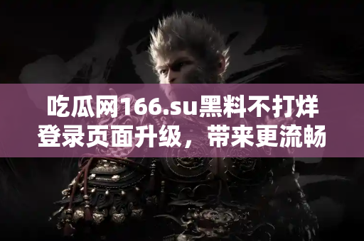 吃瓜网166.su黑料不打烊登录页面升级，带来更流畅的浏览体验