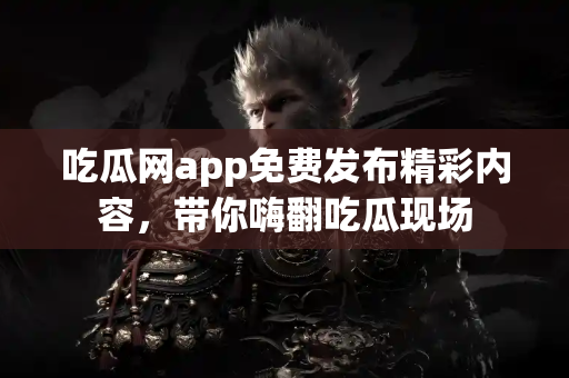 吃瓜网app免费发布精彩内容，带你嗨翻吃瓜现场