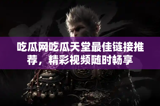 吃瓜网吃瓜天堂最佳链接推荐，精彩视频随时畅享