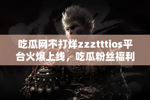 吃瓜网不打烊zzztttios平台火爆上线，吃瓜粉丝福利不断