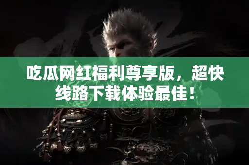 吃瓜网红福利尊享版，超快线路下载体验最佳！